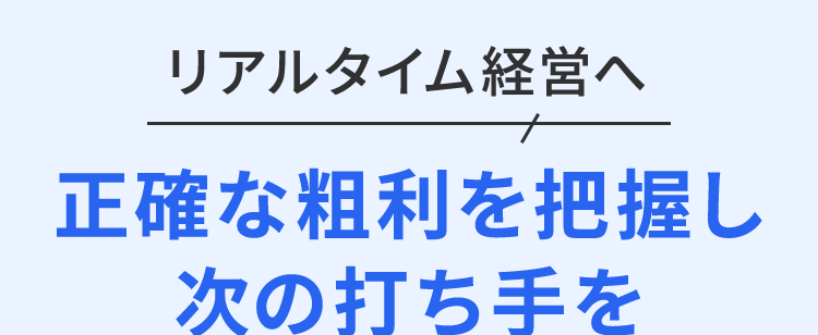 リアルタイム経営へ
正確な粗利を把握し
次の打ち手を
