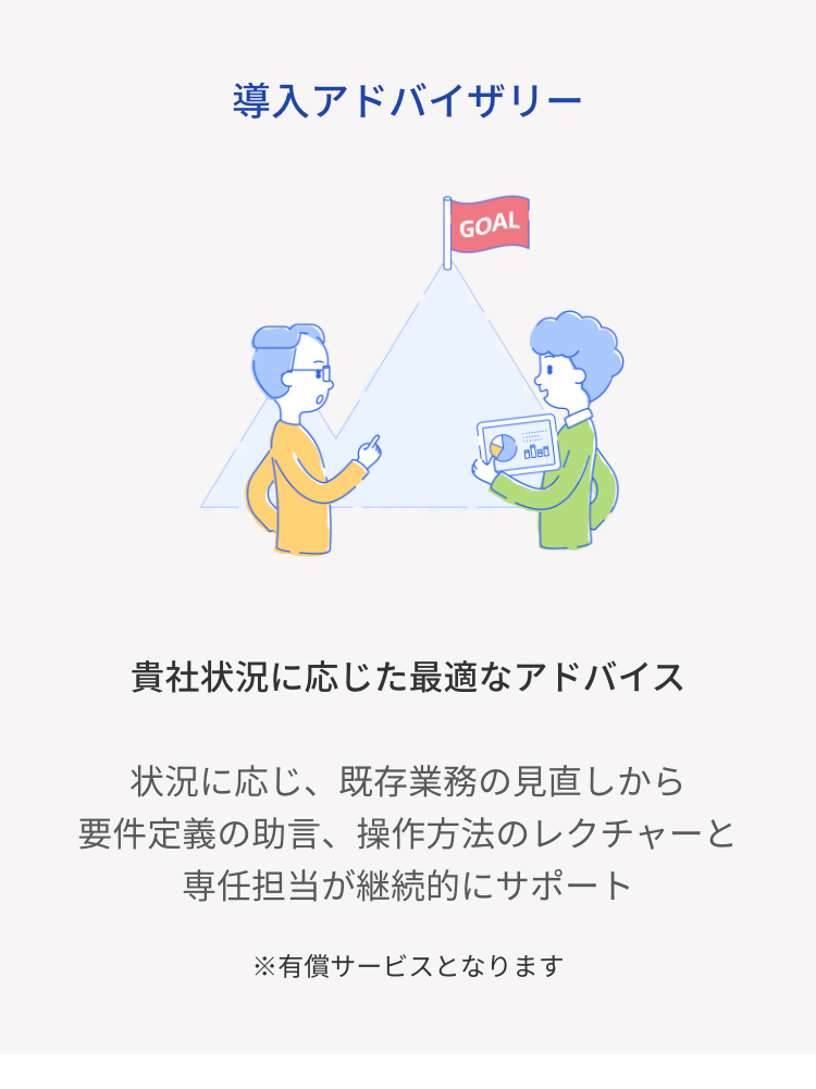 導入アドバイザリー
GOAL
貴社状況に応じた最適なアドバイス
状況に応じ、既存業務の見直しから
要件定義の助言、 操作方法のレクチャーと
専任担当が継続的にサポート
※有償サービスとなります