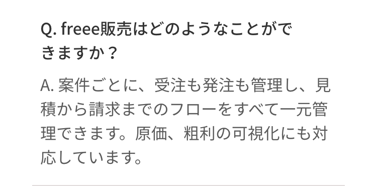 Q. freee販売はどのようなことがで
きますか?
A. 案件ごとに、受注も発注も管理し、見
積から請求までのフローをすべて一元管
理できます。原価、 粗利の可視化にも対
応しています。