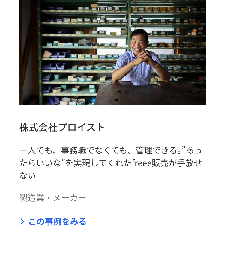 内
株式会社プロイスト
一人でも、事務職でなくても、 管理できる。”あっ
たらいいな” を実現してくれたfreee 販売が手放せ
ない
製造業・メーカー
> この事例をみる