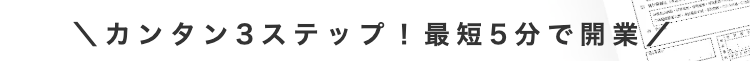 \カンタン3ステップ! 最短5分で開業/