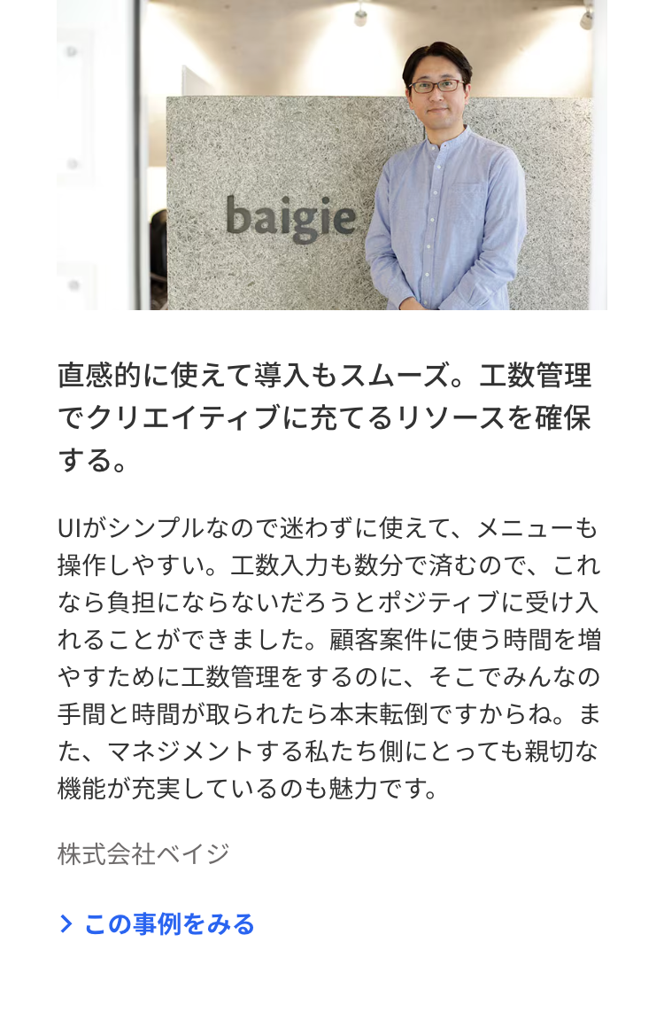 baigie
直感的に使えて導入もスムーズ。工数管理
でクリエイティブに充てるリソースを確保
する。
