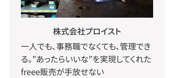 株式会社プロイスト 一人でも、事務職でなくても、 管理できる。 ” あったらいいな”を実現してくれたfreee販売が手放せない