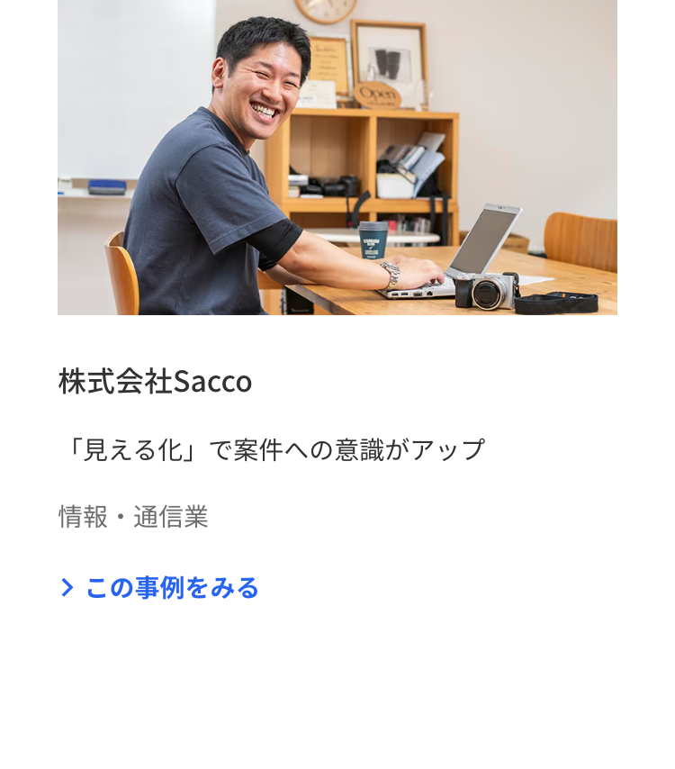 Open
株式会社Sacco
「見える化」で案件への意識がアップ
情報・通信業
> この事例をみる