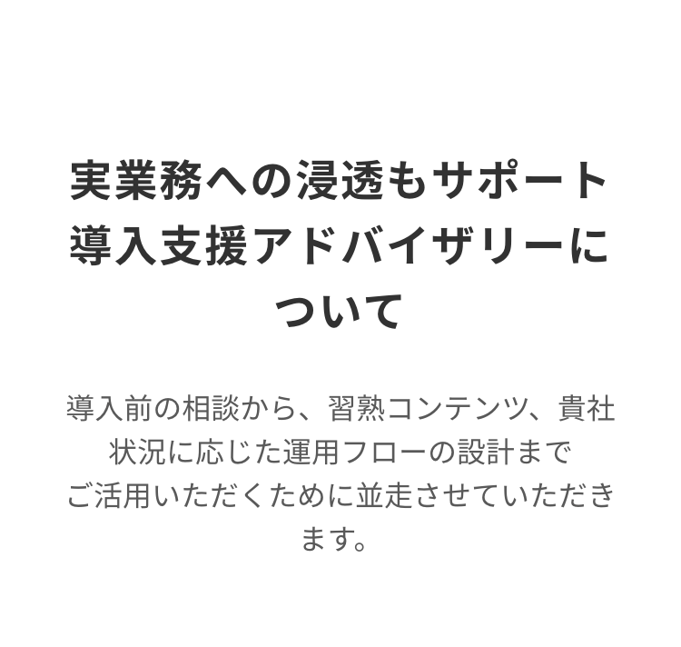 実業務への浸透もサポート
導入支援アドバイザリーに
ついて
導入前の相談から、 習熟コンテンツ、貴社
状況に応じた運用フローの設計まで
ご活用いただくために並走させていただき
ます。