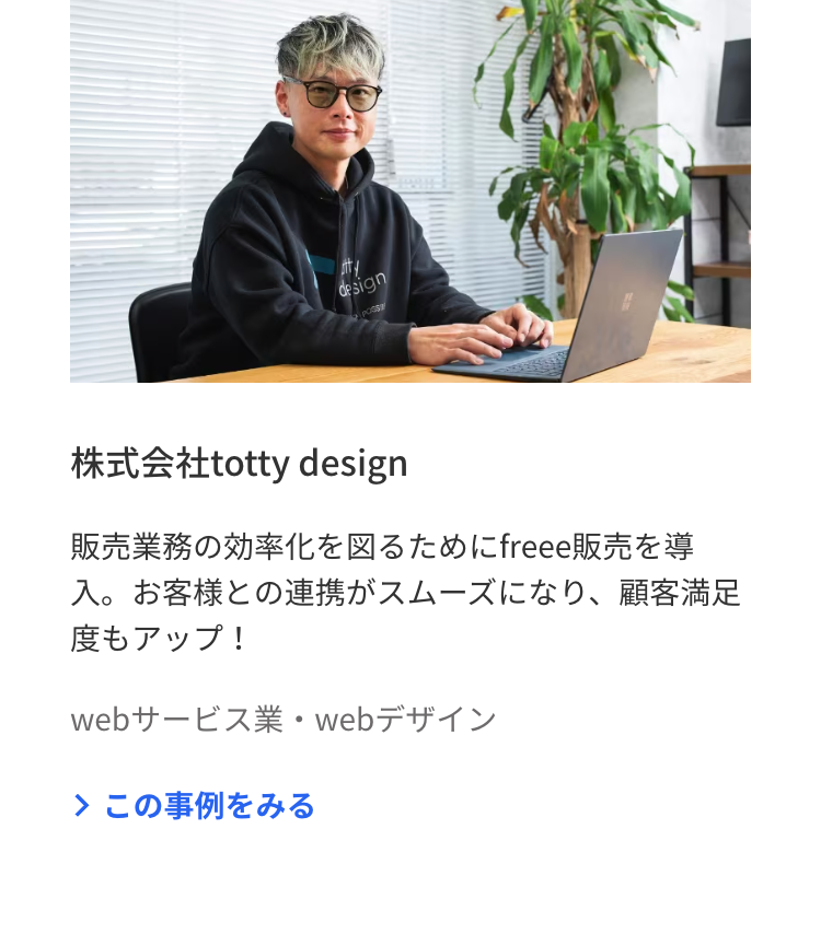 design
POSS
株式会社totty design
販売業務の効率化を図るために freee販売を導
入。 お客様との連携がスムーズになり、 顧客満足
度もアップ!
webサービス業・webデザイン
> この事例をみる