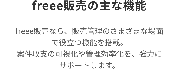 freee 販売の主な機能
freee販売なら、 販売管理のさまざまな場面
で役立つ機能を搭載。
案件収支の可視化や管理効率化を、強力に
サポートします。